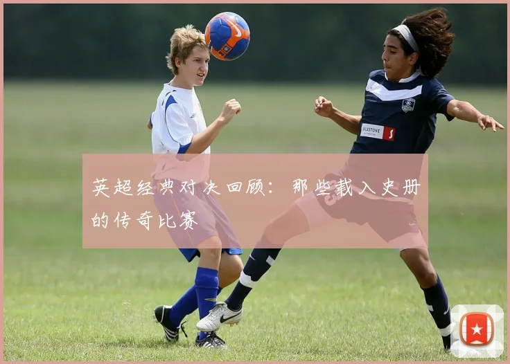 英超经典对决回顾：那些载入史册的传奇比赛