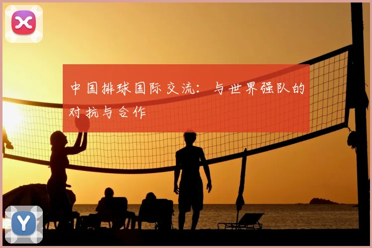 中国排球国际交流:与世界强队的对抗与合作